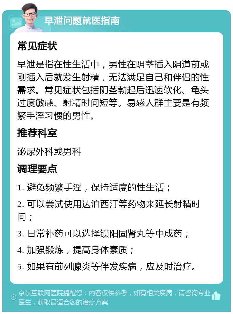 早泄问题就医指南 常见症状 早泄是指在性生活中，男性在阴茎插入阴道前或刚插入后就发生射精，无法满足自己和伴侣的性需求。常见症状包括阴茎勃起后迅速软化、龟头过度敏感、射精时间短等。易感人群主要是有频繁手淫习惯的男性。 推荐科室 泌尿外科或男科 调理要点 1. 避免频繁手淫，保持适度的性生活； 2. 可以尝试使用达泊西汀等药物来延长射精时间； 3. 日常补药可以选择锁阳固肾丸等中成药； 4. 加强锻炼，提高身体素质； 5. 如果有前列腺炎等伴发疾病，应及时治疗。