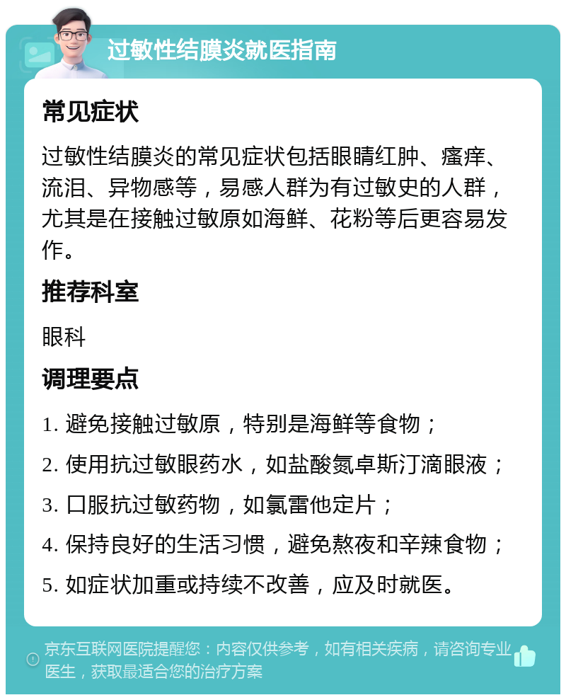 过敏性结膜炎就医指南 常见症状 过敏性结膜炎的常见症状包括眼睛红肿、瘙痒、流泪、异物感等，易感人群为有过敏史的人群，尤其是在接触过敏原如海鲜、花粉等后更容易发作。 推荐科室 眼科 调理要点 1. 避免接触过敏原，特别是海鲜等食物； 2. 使用抗过敏眼药水，如盐酸氮卓斯汀滴眼液； 3. 口服抗过敏药物，如氯雷他定片； 4. 保持良好的生活习惯，避免熬夜和辛辣食物； 5. 如症状加重或持续不改善，应及时就医。