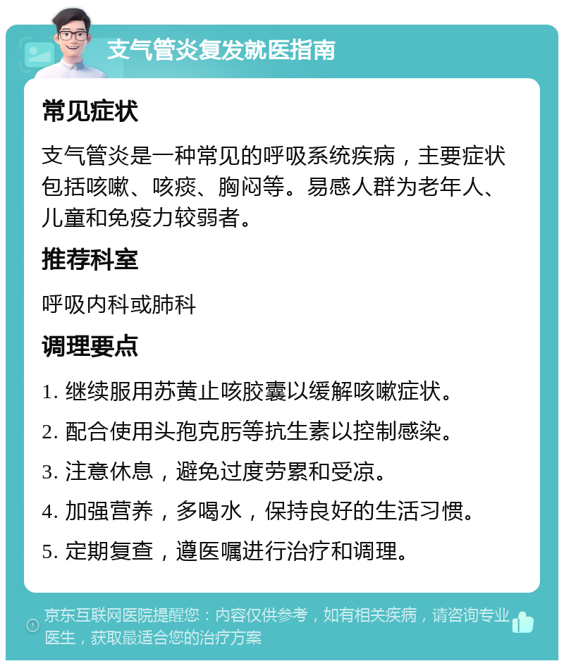 支气管炎复发就医指南 常见症状 支气管炎是一种常见的呼吸系统疾病，主要症状包括咳嗽、咳痰、胸闷等。易感人群为老年人、儿童和免疫力较弱者。 推荐科室 呼吸内科或肺科 调理要点 1. 继续服用苏黄止咳胶囊以缓解咳嗽症状。 2. 配合使用头孢克肟等抗生素以控制感染。 3. 注意休息，避免过度劳累和受凉。 4. 加强营养，多喝水，保持良好的生活习惯。 5. 定期复查，遵医嘱进行治疗和调理。