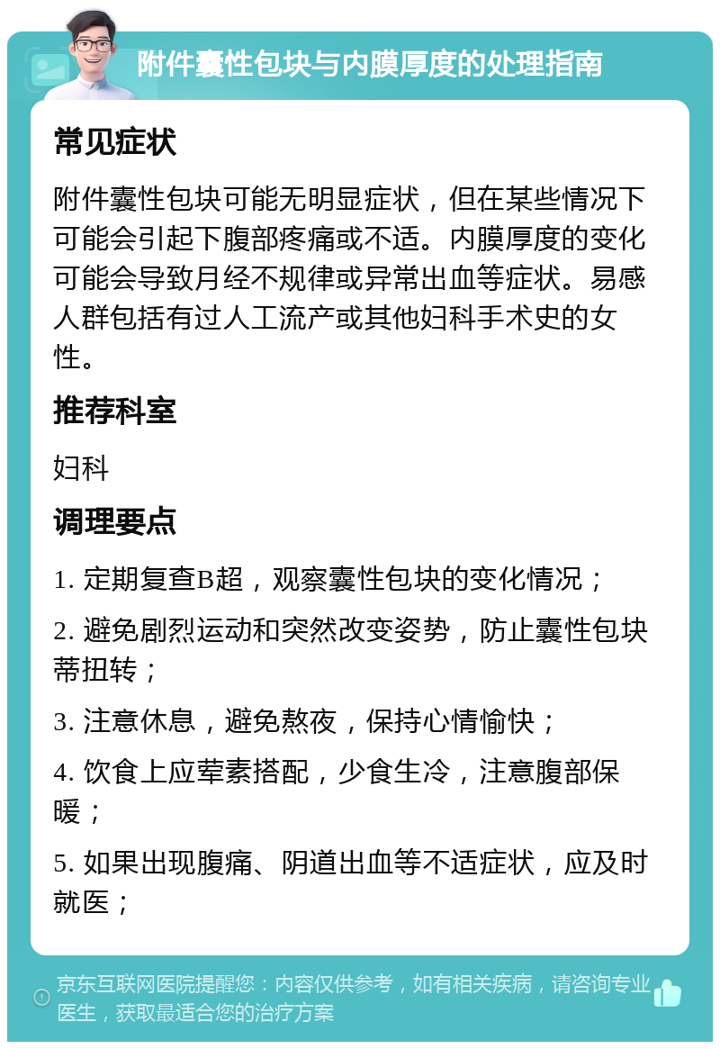 附件囊性包块与内膜厚度的处理指南 常见症状 附件囊性包块可能无明显症状，但在某些情况下可能会引起下腹部疼痛或不适。内膜厚度的变化可能会导致月经不规律或异常出血等症状。易感人群包括有过人工流产或其他妇科手术史的女性。 推荐科室 妇科 调理要点 1. 定期复查B超，观察囊性包块的变化情况； 2. 避免剧烈运动和突然改变姿势，防止囊性包块蒂扭转； 3. 注意休息，避免熬夜，保持心情愉快； 4. 饮食上应荤素搭配，少食生冷，注意腹部保暖； 5. 如果出现腹痛、阴道出血等不适症状，应及时就医；