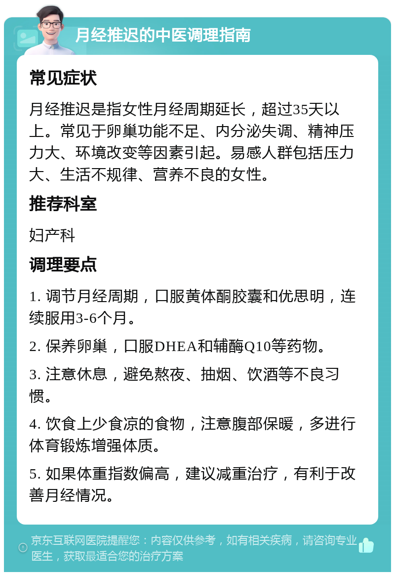 月经推迟的中医调理指南 常见症状 月经推迟是指女性月经周期延长，超过35天以上。常见于卵巢功能不足、内分泌失调、精神压力大、环境改变等因素引起。易感人群包括压力大、生活不规律、营养不良的女性。 推荐科室 妇产科 调理要点 1. 调节月经周期，口服黄体酮胶囊和优思明，连续服用3-6个月。 2. 保养卵巢，口服DHEA和辅酶Q10等药物。 3. 注意休息，避免熬夜、抽烟、饮酒等不良习惯。 4. 饮食上少食凉的食物，注意腹部保暖，多进行体育锻炼增强体质。 5. 如果体重指数偏高，建议减重治疗，有利于改善月经情况。