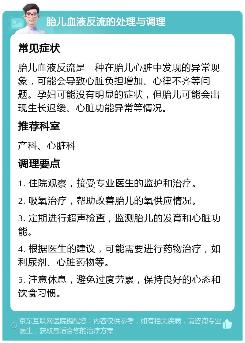 胎儿血液反流的处理与调理 常见症状 胎儿血液反流是一种在胎儿心脏中发现的异常现象，可能会导致心脏负担增加、心律不齐等问题。孕妇可能没有明显的症状，但胎儿可能会出现生长迟缓、心脏功能异常等情况。 推荐科室 产科、心脏科 调理要点 1. 住院观察，接受专业医生的监护和治疗。 2. 吸氧治疗，帮助改善胎儿的氧供应情况。 3. 定期进行超声检查，监测胎儿的发育和心脏功能。 4. 根据医生的建议，可能需要进行药物治疗，如利尿剂、心脏药物等。 5. 注意休息，避免过度劳累，保持良好的心态和饮食习惯。