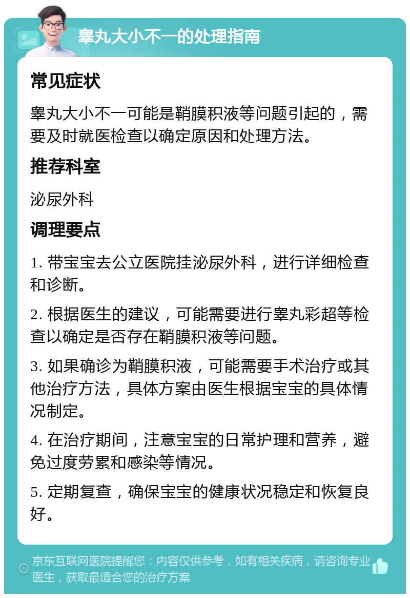 睾丸大小不一的处理指南 常见症状 睾丸大小不一可能是鞘膜积液等问题引起的，需要及时就医检查以确定原因和处理方法。 推荐科室 泌尿外科 调理要点 1. 带宝宝去公立医院挂泌尿外科，进行详细检查和诊断。 2. 根据医生的建议，可能需要进行睾丸彩超等检查以确定是否存在鞘膜积液等问题。 3. 如果确诊为鞘膜积液，可能需要手术治疗或其他治疗方法，具体方案由医生根据宝宝的具体情况制定。 4. 在治疗期间，注意宝宝的日常护理和营养，避免过度劳累和感染等情况。 5. 定期复查，确保宝宝的健康状况稳定和恢复良好。