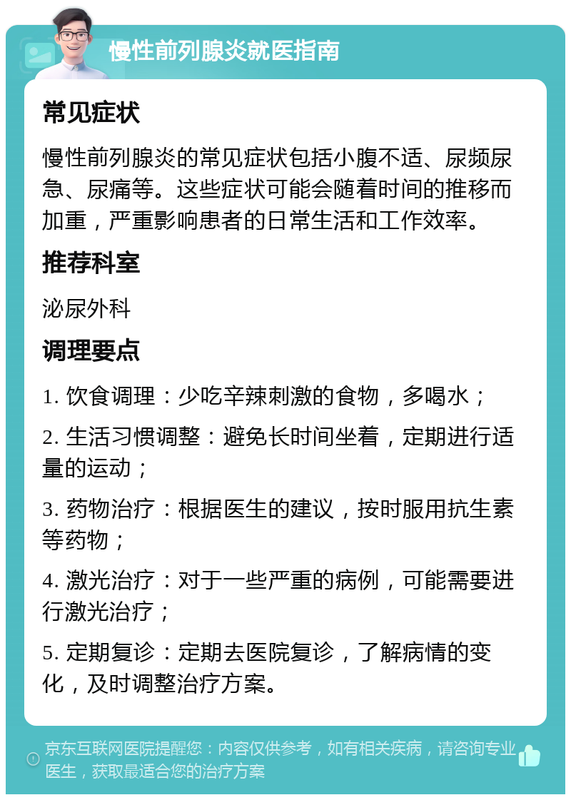 慢性前列腺炎就医指南 常见症状 慢性前列腺炎的常见症状包括小腹不适、尿频尿急、尿痛等。这些症状可能会随着时间的推移而加重，严重影响患者的日常生活和工作效率。 推荐科室 泌尿外科 调理要点 1. 饮食调理：少吃辛辣刺激的食物，多喝水； 2. 生活习惯调整：避免长时间坐着，定期进行适量的运动； 3. 药物治疗：根据医生的建议，按时服用抗生素等药物； 4. 激光治疗：对于一些严重的病例，可能需要进行激光治疗； 5. 定期复诊：定期去医院复诊，了解病情的变化，及时调整治疗方案。