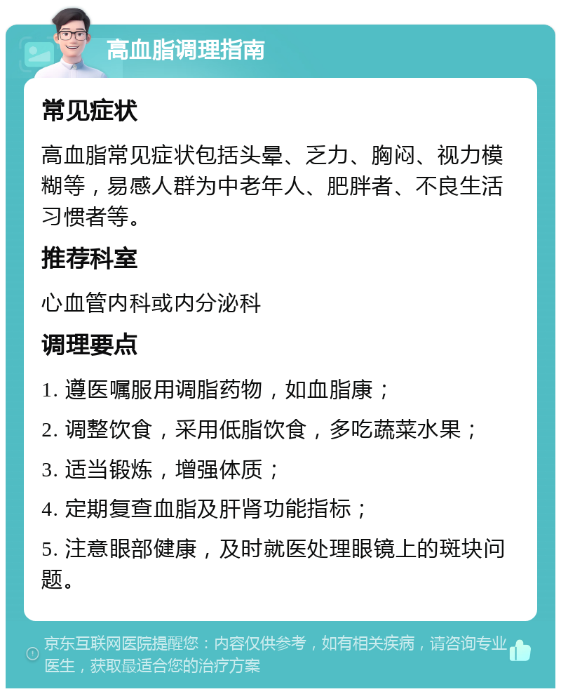 高血脂调理指南 常见症状 高血脂常见症状包括头晕、乏力、胸闷、视力模糊等，易感人群为中老年人、肥胖者、不良生活习惯者等。 推荐科室 心血管内科或内分泌科 调理要点 1. 遵医嘱服用调脂药物，如血脂康； 2. 调整饮食，采用低脂饮食，多吃蔬菜水果； 3. 适当锻炼，增强体质； 4. 定期复查血脂及肝肾功能指标； 5. 注意眼部健康，及时就医处理眼镜上的斑块问题。