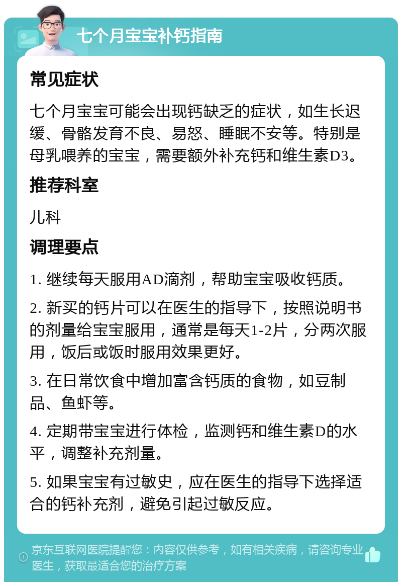 七个月宝宝补钙指南 常见症状 七个月宝宝可能会出现钙缺乏的症状，如生长迟缓、骨骼发育不良、易怒、睡眠不安等。特别是母乳喂养的宝宝，需要额外补充钙和维生素D3。 推荐科室 儿科 调理要点 1. 继续每天服用AD滴剂，帮助宝宝吸收钙质。 2. 新买的钙片可以在医生的指导下，按照说明书的剂量给宝宝服用，通常是每天1-2片，分两次服用，饭后或饭时服用效果更好。 3. 在日常饮食中增加富含钙质的食物，如豆制品、鱼虾等。 4. 定期带宝宝进行体检，监测钙和维生素D的水平，调整补充剂量。 5. 如果宝宝有过敏史，应在医生的指导下选择适合的钙补充剂，避免引起过敏反应。