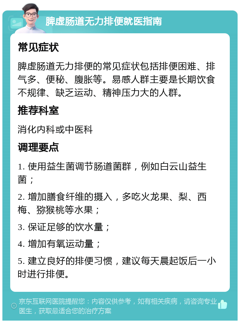 脾虚肠道无力排便就医指南 常见症状 脾虚肠道无力排便的常见症状包括排便困难、排气多、便秘、腹胀等。易感人群主要是长期饮食不规律、缺乏运动、精神压力大的人群。 推荐科室 消化内科或中医科 调理要点 1. 使用益生菌调节肠道菌群，例如白云山益生菌； 2. 增加膳食纤维的摄入，多吃火龙果、梨、西梅、猕猴桃等水果； 3. 保证足够的饮水量； 4. 增加有氧运动量； 5. 建立良好的排便习惯，建议每天晨起饭后一小时进行排便。