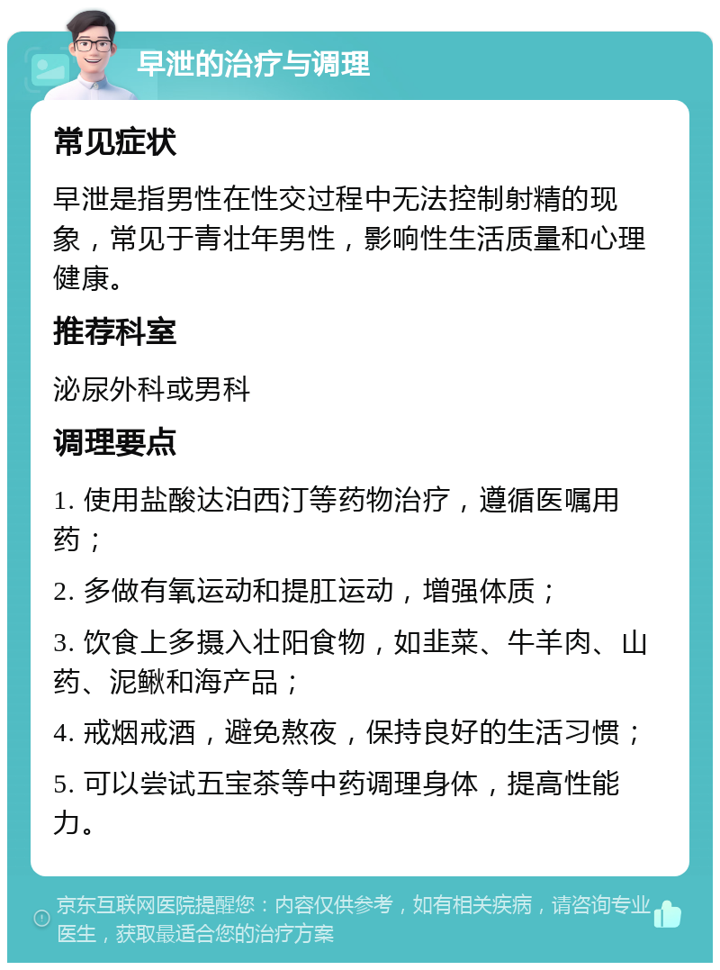 早泄的治疗与调理 常见症状 早泄是指男性在性交过程中无法控制射精的现象，常见于青壮年男性，影响性生活质量和心理健康。 推荐科室 泌尿外科或男科 调理要点 1. 使用盐酸达泊西汀等药物治疗，遵循医嘱用药； 2. 多做有氧运动和提肛运动，增强体质； 3. 饮食上多摄入壮阳食物，如韭菜、牛羊肉、山药、泥鳅和海产品； 4. 戒烟戒酒，避免熬夜，保持良好的生活习惯； 5. 可以尝试五宝茶等中药调理身体，提高性能力。