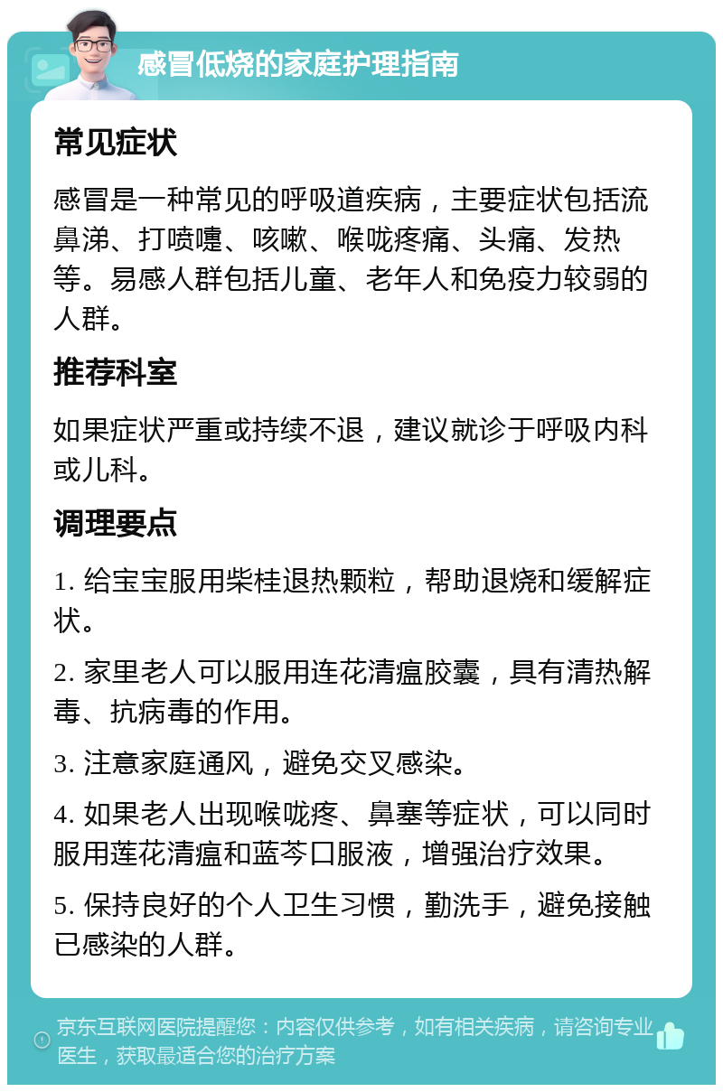 感冒低烧的家庭护理指南 常见症状 感冒是一种常见的呼吸道疾病，主要症状包括流鼻涕、打喷嚏、咳嗽、喉咙疼痛、头痛、发热等。易感人群包括儿童、老年人和免疫力较弱的人群。 推荐科室 如果症状严重或持续不退，建议就诊于呼吸内科或儿科。 调理要点 1. 给宝宝服用柴桂退热颗粒，帮助退烧和缓解症状。 2. 家里老人可以服用连花清瘟胶囊，具有清热解毒、抗病毒的作用。 3. 注意家庭通风，避免交叉感染。 4. 如果老人出现喉咙疼、鼻塞等症状，可以同时服用莲花清瘟和蓝芩口服液，增强治疗效果。 5. 保持良好的个人卫生习惯，勤洗手，避免接触已感染的人群。