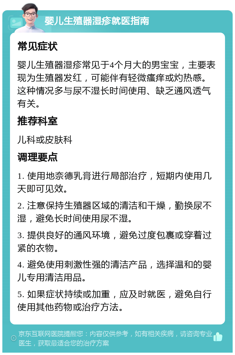 婴儿生殖器湿疹就医指南 常见症状 婴儿生殖器湿疹常见于4个月大的男宝宝，主要表现为生殖器发红，可能伴有轻微瘙痒或灼热感。这种情况多与尿不湿长时间使用、缺乏通风透气有关。 推荐科室 儿科或皮肤科 调理要点 1. 使用地奈德乳膏进行局部治疗，短期内使用几天即可见效。 2. 注意保持生殖器区域的清洁和干燥，勤换尿不湿，避免长时间使用尿不湿。 3. 提供良好的通风环境，避免过度包裹或穿着过紧的衣物。 4. 避免使用刺激性强的清洁产品，选择温和的婴儿专用清洁用品。 5. 如果症状持续或加重，应及时就医，避免自行使用其他药物或治疗方法。