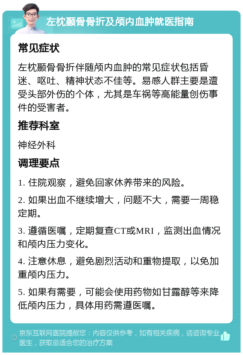 左枕颞骨骨折及颅内血肿就医指南 常见症状 左枕颞骨骨折伴随颅内血肿的常见症状包括昏迷、呕吐、精神状态不佳等。易感人群主要是遭受头部外伤的个体，尤其是车祸等高能量创伤事件的受害者。 推荐科室 神经外科 调理要点 1. 住院观察，避免回家休养带来的风险。 2. 如果出血不继续增大，问题不大，需要一周稳定期。 3. 遵循医嘱，定期复查CT或MRI，监测出血情况和颅内压力变化。 4. 注意休息，避免剧烈活动和重物提取，以免加重颅内压力。 5. 如果有需要，可能会使用药物如甘露醇等来降低颅内压力，具体用药需遵医嘱。