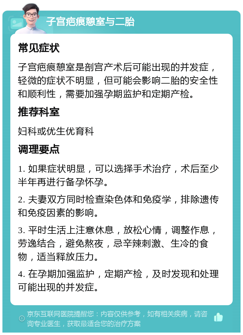 子宫疤痕憩室与二胎 常见症状 子宫疤痕憩室是剖宫产术后可能出现的并发症，轻微的症状不明显，但可能会影响二胎的安全性和顺利性，需要加强孕期监护和定期产检。 推荐科室 妇科或优生优育科 调理要点 1. 如果症状明显，可以选择手术治疗，术后至少半年再进行备孕怀孕。 2. 夫妻双方同时检查染色体和免疫学，排除遗传和免疫因素的影响。 3. 平时生活上注意休息，放松心情，调整作息，劳逸结合，避免熬夜，忌辛辣刺激、生冷的食物，适当释放压力。 4. 在孕期加强监护，定期产检，及时发现和处理可能出现的并发症。