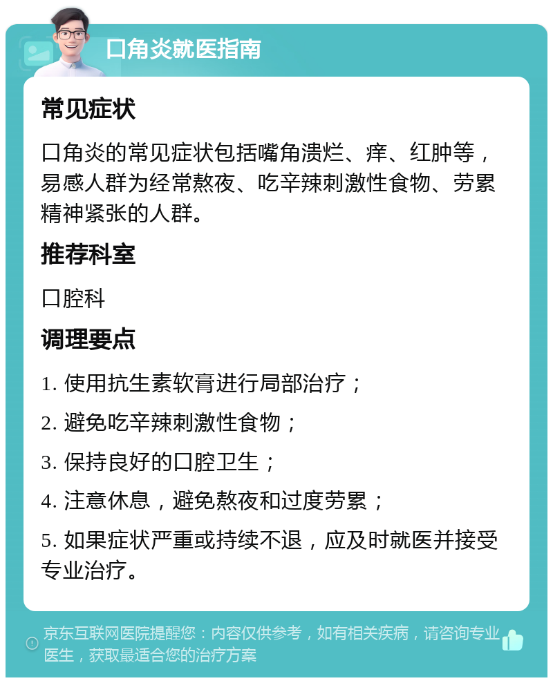 口角炎就医指南 常见症状 口角炎的常见症状包括嘴角溃烂、痒、红肿等，易感人群为经常熬夜、吃辛辣刺激性食物、劳累精神紧张的人群。 推荐科室 口腔科 调理要点 1. 使用抗生素软膏进行局部治疗； 2. 避免吃辛辣刺激性食物； 3. 保持良好的口腔卫生； 4. 注意休息，避免熬夜和过度劳累； 5. 如果症状严重或持续不退，应及时就医并接受专业治疗。