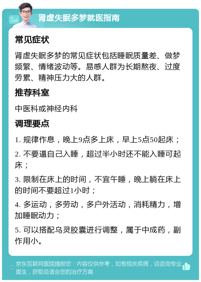 肾虚失眠多梦就医指南 常见症状 肾虚失眠多梦的常见症状包括睡眠质量差、做梦频繁、情绪波动等。易感人群为长期熬夜、过度劳累、精神压力大的人群。 推荐科室 中医科或神经内科 调理要点 1. 规律作息，晚上9点多上床，早上5点50起床； 2. 不要逼自己入睡，超过半小时还不能入睡可起床； 3. 限制在床上的时间，不宜午睡，晚上躺在床上的时间不要超过1小时； 4. 多运动，多劳动，多户外活动，消耗精力，增加睡眠动力； 5. 可以搭配乌灵胶囊进行调整，属于中成药，副作用小。