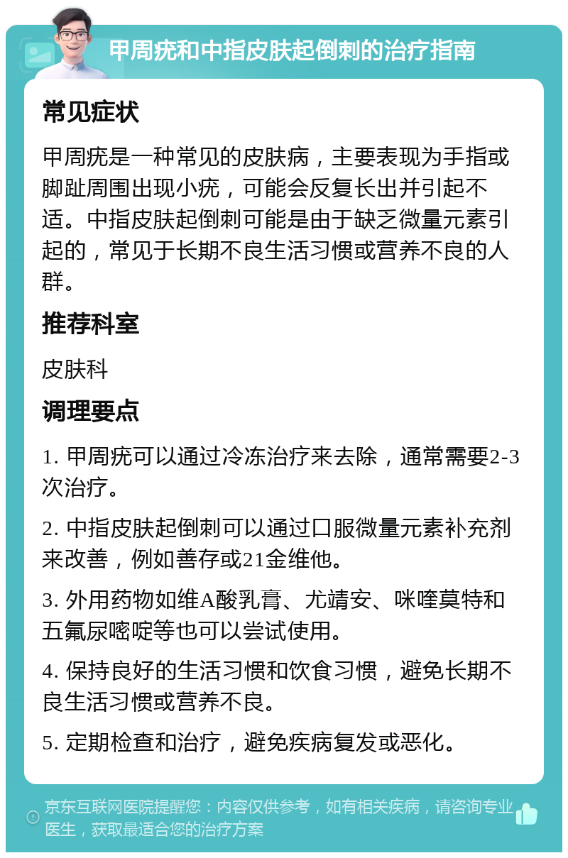 甲周疣和中指皮肤起倒刺的治疗指南 常见症状 甲周疣是一种常见的皮肤病，主要表现为手指或脚趾周围出现小疣，可能会反复长出并引起不适。中指皮肤起倒刺可能是由于缺乏微量元素引起的，常见于长期不良生活习惯或营养不良的人群。 推荐科室 皮肤科 调理要点 1. 甲周疣可以通过冷冻治疗来去除，通常需要2-3次治疗。 2. 中指皮肤起倒刺可以通过口服微量元素补充剂来改善，例如善存或21金维他。 3. 外用药物如维A酸乳膏、尤靖安、咪喹莫特和五氟尿嘧啶等也可以尝试使用。 4. 保持良好的生活习惯和饮食习惯，避免长期不良生活习惯或营养不良。 5. 定期检查和治疗，避免疾病复发或恶化。