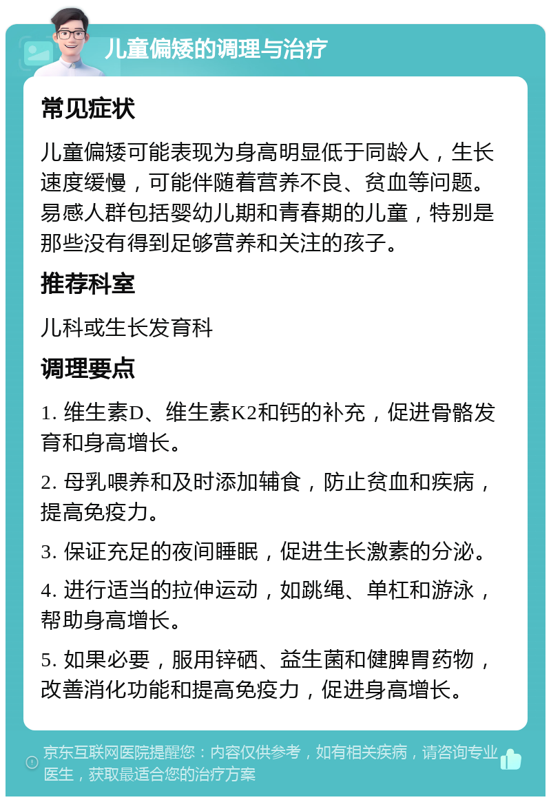 儿童偏矮的调理与治疗 常见症状 儿童偏矮可能表现为身高明显低于同龄人，生长速度缓慢，可能伴随着营养不良、贫血等问题。易感人群包括婴幼儿期和青春期的儿童，特别是那些没有得到足够营养和关注的孩子。 推荐科室 儿科或生长发育科 调理要点 1. 维生素D、维生素K2和钙的补充，促进骨骼发育和身高增长。 2. 母乳喂养和及时添加辅食，防止贫血和疾病，提高免疫力。 3. 保证充足的夜间睡眠，促进生长激素的分泌。 4. 进行适当的拉伸运动，如跳绳、单杠和游泳，帮助身高增长。 5. 如果必要，服用锌硒、益生菌和健脾胃药物，改善消化功能和提高免疫力，促进身高增长。