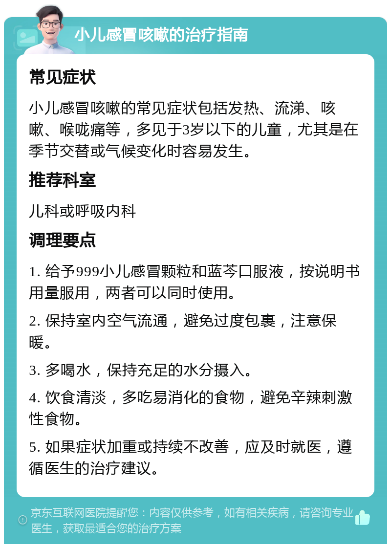 小儿感冒咳嗽的治疗指南 常见症状 小儿感冒咳嗽的常见症状包括发热、流涕、咳嗽、喉咙痛等，多见于3岁以下的儿童，尤其是在季节交替或气候变化时容易发生。 推荐科室 儿科或呼吸内科 调理要点 1. 给予999小儿感冒颗粒和蓝芩口服液，按说明书用量服用，两者可以同时使用。 2. 保持室内空气流通，避免过度包裹，注意保暖。 3. 多喝水，保持充足的水分摄入。 4. 饮食清淡，多吃易消化的食物，避免辛辣刺激性食物。 5. 如果症状加重或持续不改善，应及时就医，遵循医生的治疗建议。