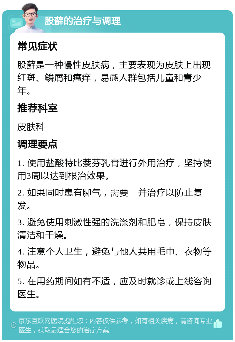 股藓的治疗与调理 常见症状 股藓是一种慢性皮肤病，主要表现为皮肤上出现红斑、鳞屑和瘙痒，易感人群包括儿童和青少年。 推荐科室 皮肤科 调理要点 1. 使用盐酸特比萘芬乳膏进行外用治疗，坚持使用3周以达到根治效果。 2. 如果同时患有脚气，需要一并治疗以防止复发。 3. 避免使用刺激性强的洗涤剂和肥皂，保持皮肤清洁和干燥。 4. 注意个人卫生，避免与他人共用毛巾、衣物等物品。 5. 在用药期间如有不适，应及时就诊或上线咨询医生。