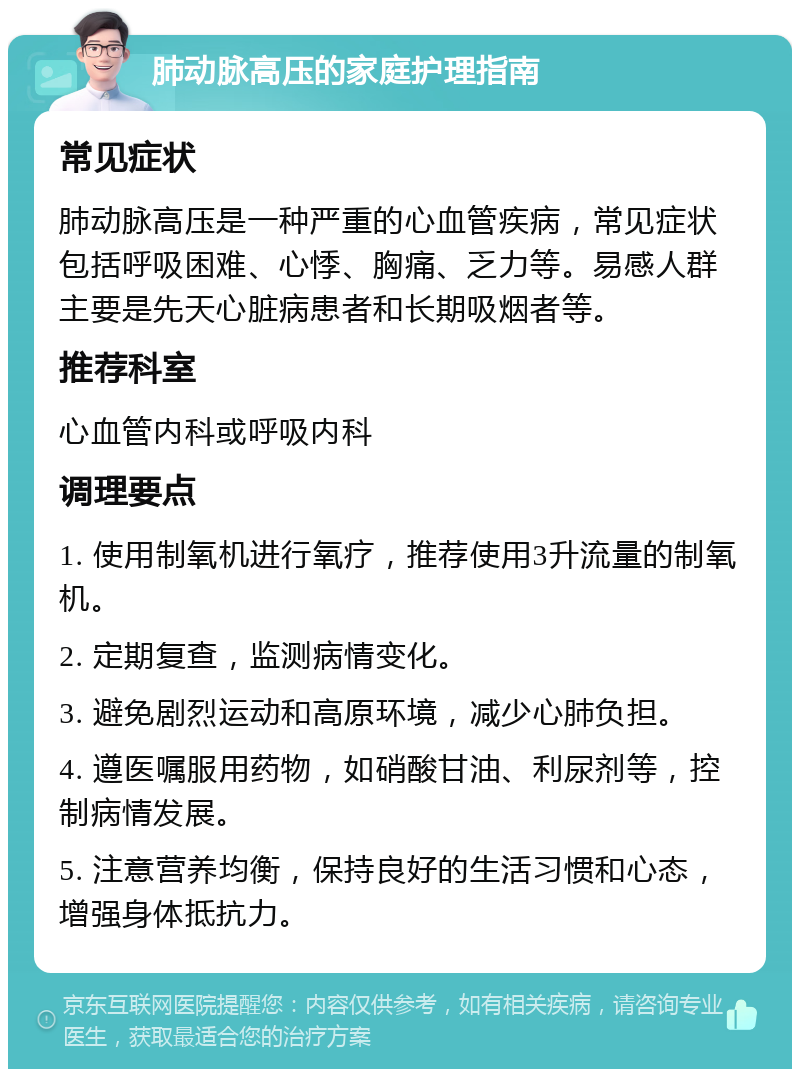 肺动脉高压的家庭护理指南 常见症状 肺动脉高压是一种严重的心血管疾病，常见症状包括呼吸困难、心悸、胸痛、乏力等。易感人群主要是先天心脏病患者和长期吸烟者等。 推荐科室 心血管内科或呼吸内科 调理要点 1. 使用制氧机进行氧疗，推荐使用3升流量的制氧机。 2. 定期复查，监测病情变化。 3. 避免剧烈运动和高原环境，减少心肺负担。 4. 遵医嘱服用药物，如硝酸甘油、利尿剂等，控制病情发展。 5. 注意营养均衡，保持良好的生活习惯和心态，增强身体抵抗力。