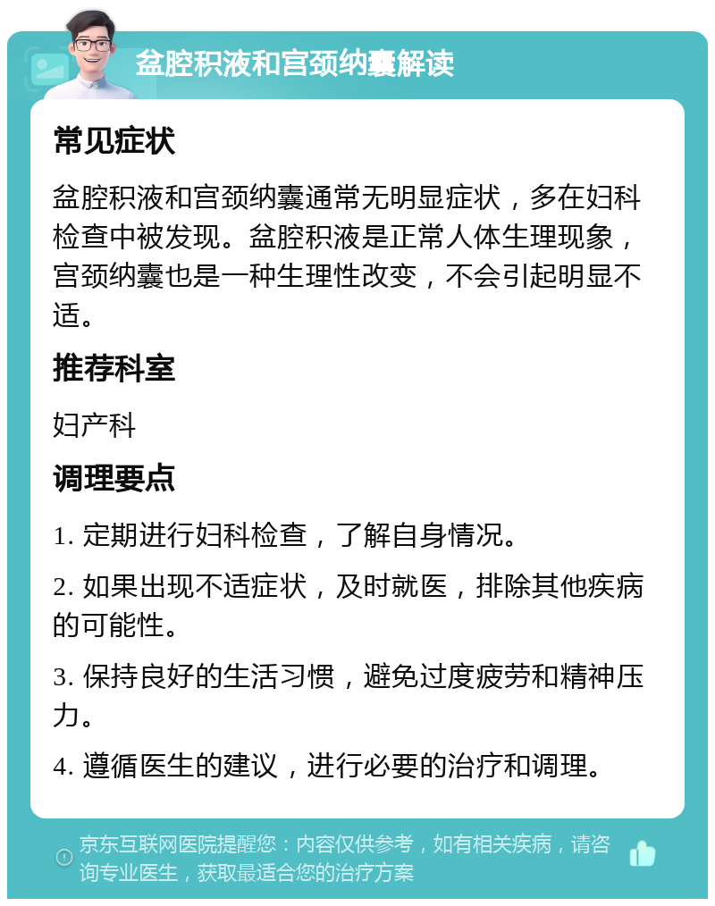 盆腔积液和宫颈纳囊解读 常见症状 盆腔积液和宫颈纳囊通常无明显症状，多在妇科检查中被发现。盆腔积液是正常人体生理现象，宫颈纳囊也是一种生理性改变，不会引起明显不适。 推荐科室 妇产科 调理要点 1. 定期进行妇科检查，了解自身情况。 2. 如果出现不适症状，及时就医，排除其他疾病的可能性。 3. 保持良好的生活习惯，避免过度疲劳和精神压力。 4. 遵循医生的建议，进行必要的治疗和调理。