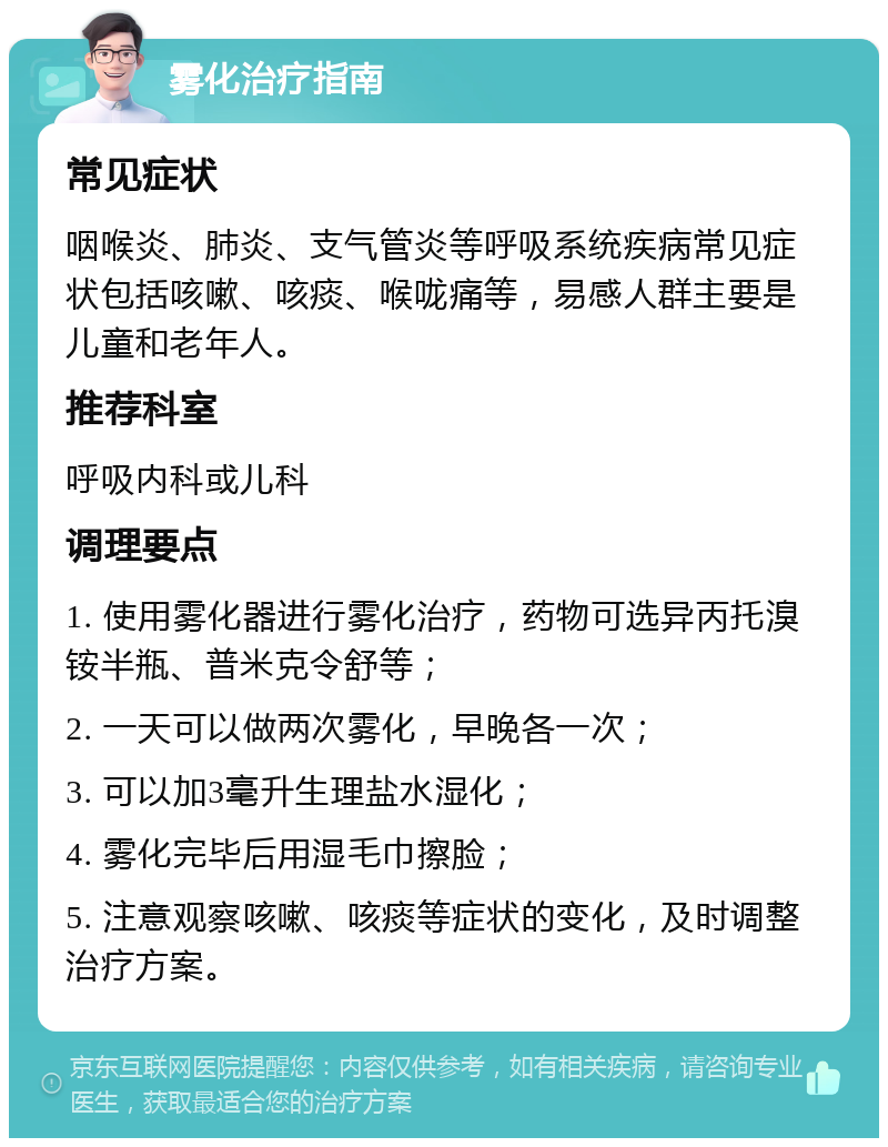 雾化治疗指南 常见症状 咽喉炎、肺炎、支气管炎等呼吸系统疾病常见症状包括咳嗽、咳痰、喉咙痛等，易感人群主要是儿童和老年人。 推荐科室 呼吸内科或儿科 调理要点 1. 使用雾化器进行雾化治疗，药物可选异丙托溴铵半瓶、普米克令舒等； 2. 一天可以做两次雾化，早晚各一次； 3. 可以加3毫升生理盐水湿化； 4. 雾化完毕后用湿毛巾擦脸； 5. 注意观察咳嗽、咳痰等症状的变化，及时调整治疗方案。