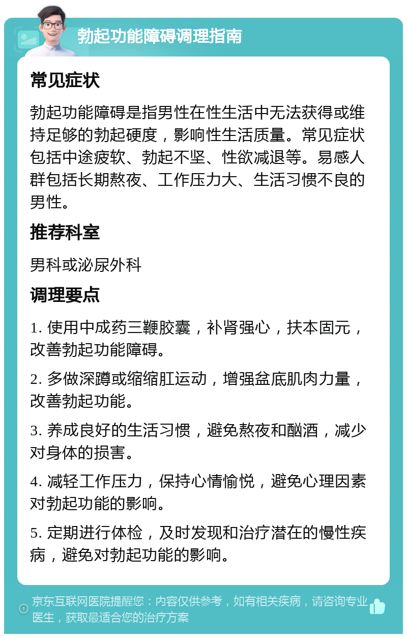 勃起功能障碍调理指南 常见症状 勃起功能障碍是指男性在性生活中无法获得或维持足够的勃起硬度，影响性生活质量。常见症状包括中途疲软、勃起不坚、性欲减退等。易感人群包括长期熬夜、工作压力大、生活习惯不良的男性。 推荐科室 男科或泌尿外科 调理要点 1. 使用中成药三鞭胶囊，补肾强心，扶本固元，改善勃起功能障碍。 2. 多做深蹲或缩缩肛运动，增强盆底肌肉力量，改善勃起功能。 3. 养成良好的生活习惯，避免熬夜和酗酒，减少对身体的损害。 4. 减轻工作压力，保持心情愉悦，避免心理因素对勃起功能的影响。 5. 定期进行体检，及时发现和治疗潜在的慢性疾病，避免对勃起功能的影响。