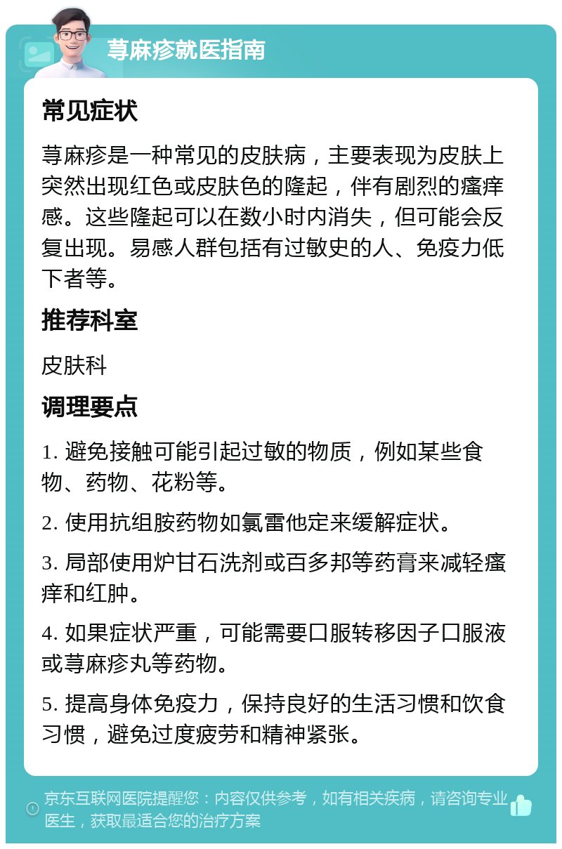 荨麻疹就医指南 常见症状 荨麻疹是一种常见的皮肤病，主要表现为皮肤上突然出现红色或皮肤色的隆起，伴有剧烈的瘙痒感。这些隆起可以在数小时内消失，但可能会反复出现。易感人群包括有过敏史的人、免疫力低下者等。 推荐科室 皮肤科 调理要点 1. 避免接触可能引起过敏的物质，例如某些食物、药物、花粉等。 2. 使用抗组胺药物如氯雷他定来缓解症状。 3. 局部使用炉甘石洗剂或百多邦等药膏来减轻瘙痒和红肿。 4. 如果症状严重，可能需要口服转移因子口服液或荨麻疹丸等药物。 5. 提高身体免疫力，保持良好的生活习惯和饮食习惯，避免过度疲劳和精神紧张。