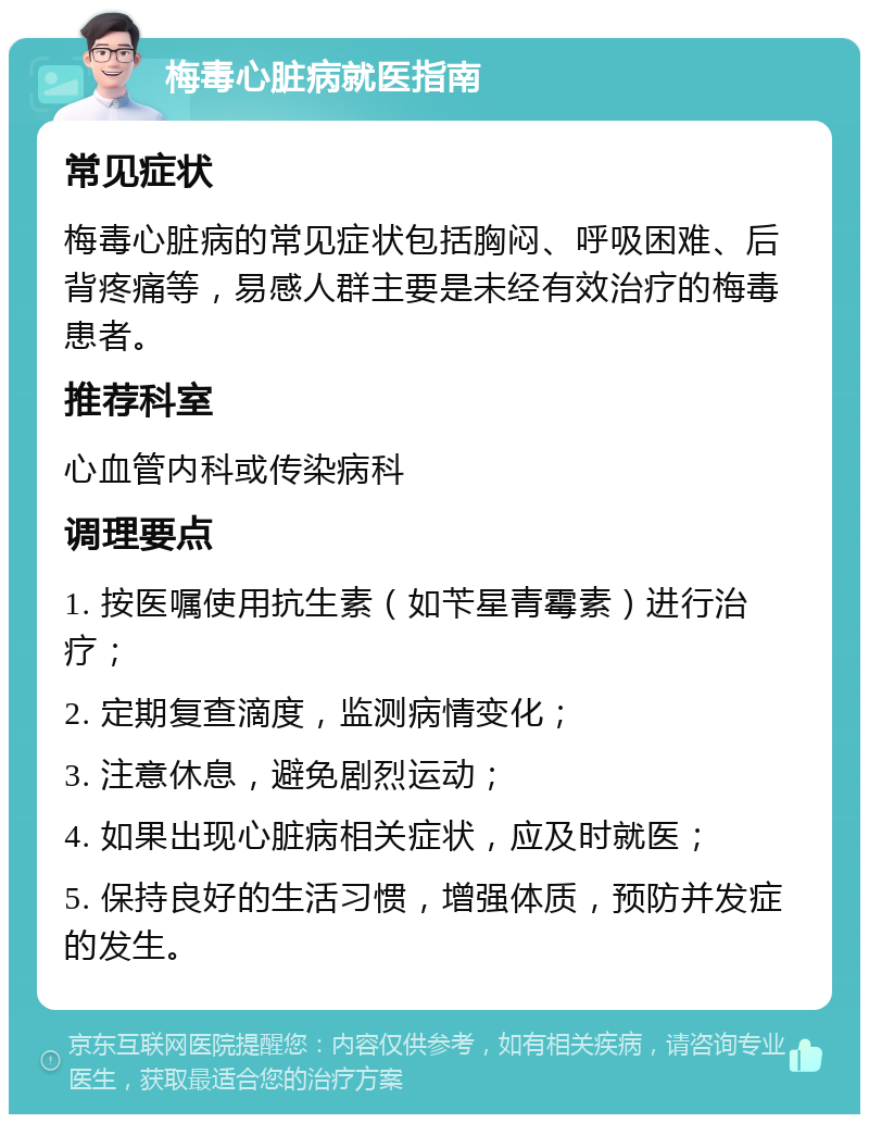 梅毒心脏病就医指南 常见症状 梅毒心脏病的常见症状包括胸闷、呼吸困难、后背疼痛等，易感人群主要是未经有效治疗的梅毒患者。 推荐科室 心血管内科或传染病科 调理要点 1. 按医嘱使用抗生素（如苄星青霉素）进行治疗； 2. 定期复查滴度，监测病情变化； 3. 注意休息，避免剧烈运动； 4. 如果出现心脏病相关症状，应及时就医； 5. 保持良好的生活习惯，增强体质，预防并发症的发生。