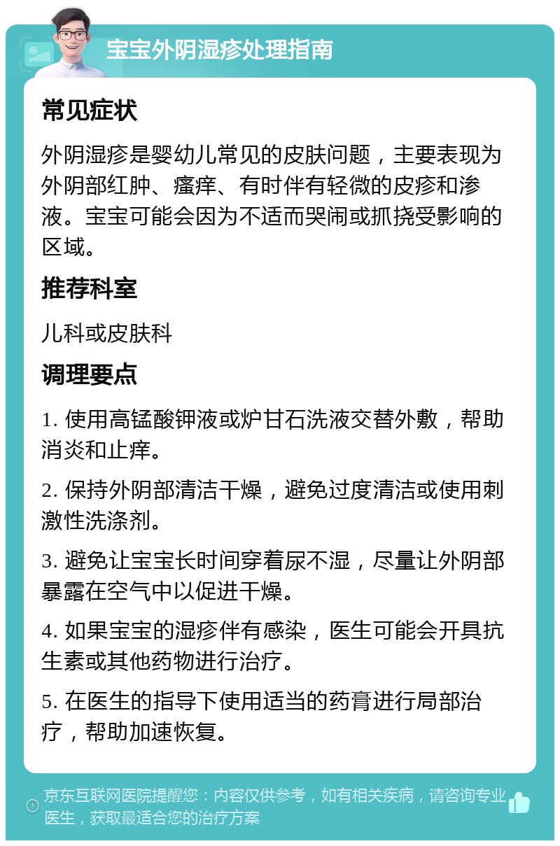 宝宝外阴湿疹处理指南 常见症状 外阴湿疹是婴幼儿常见的皮肤问题，主要表现为外阴部红肿、瘙痒、有时伴有轻微的皮疹和渗液。宝宝可能会因为不适而哭闹或抓挠受影响的区域。 推荐科室 儿科或皮肤科 调理要点 1. 使用高锰酸钾液或炉甘石洗液交替外敷，帮助消炎和止痒。 2. 保持外阴部清洁干燥，避免过度清洁或使用刺激性洗涤剂。 3. 避免让宝宝长时间穿着尿不湿，尽量让外阴部暴露在空气中以促进干燥。 4. 如果宝宝的湿疹伴有感染，医生可能会开具抗生素或其他药物进行治疗。 5. 在医生的指导下使用适当的药膏进行局部治疗，帮助加速恢复。