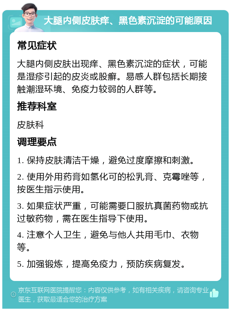 大腿内侧皮肤痒、黑色素沉淀的可能原因 常见症状 大腿内侧皮肤出现痒、黑色素沉淀的症状，可能是湿疹引起的皮炎或股癣。易感人群包括长期接触潮湿环境、免疫力较弱的人群等。 推荐科室 皮肤科 调理要点 1. 保持皮肤清洁干燥，避免过度摩擦和刺激。 2. 使用外用药膏如氢化可的松乳膏、克霉唑等，按医生指示使用。 3. 如果症状严重，可能需要口服抗真菌药物或抗过敏药物，需在医生指导下使用。 4. 注意个人卫生，避免与他人共用毛巾、衣物等。 5. 加强锻炼，提高免疫力，预防疾病复发。