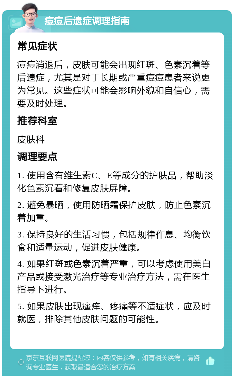 痘痘后遗症调理指南 常见症状 痘痘消退后，皮肤可能会出现红斑、色素沉着等后遗症，尤其是对于长期或严重痘痘患者来说更为常见。这些症状可能会影响外貌和自信心，需要及时处理。 推荐科室 皮肤科 调理要点 1. 使用含有维生素C、E等成分的护肤品，帮助淡化色素沉着和修复皮肤屏障。 2. 避免暴晒，使用防晒霜保护皮肤，防止色素沉着加重。 3. 保持良好的生活习惯，包括规律作息、均衡饮食和适量运动，促进皮肤健康。 4. 如果红斑或色素沉着严重，可以考虑使用美白产品或接受激光治疗等专业治疗方法，需在医生指导下进行。 5. 如果皮肤出现瘙痒、疼痛等不适症状，应及时就医，排除其他皮肤问题的可能性。