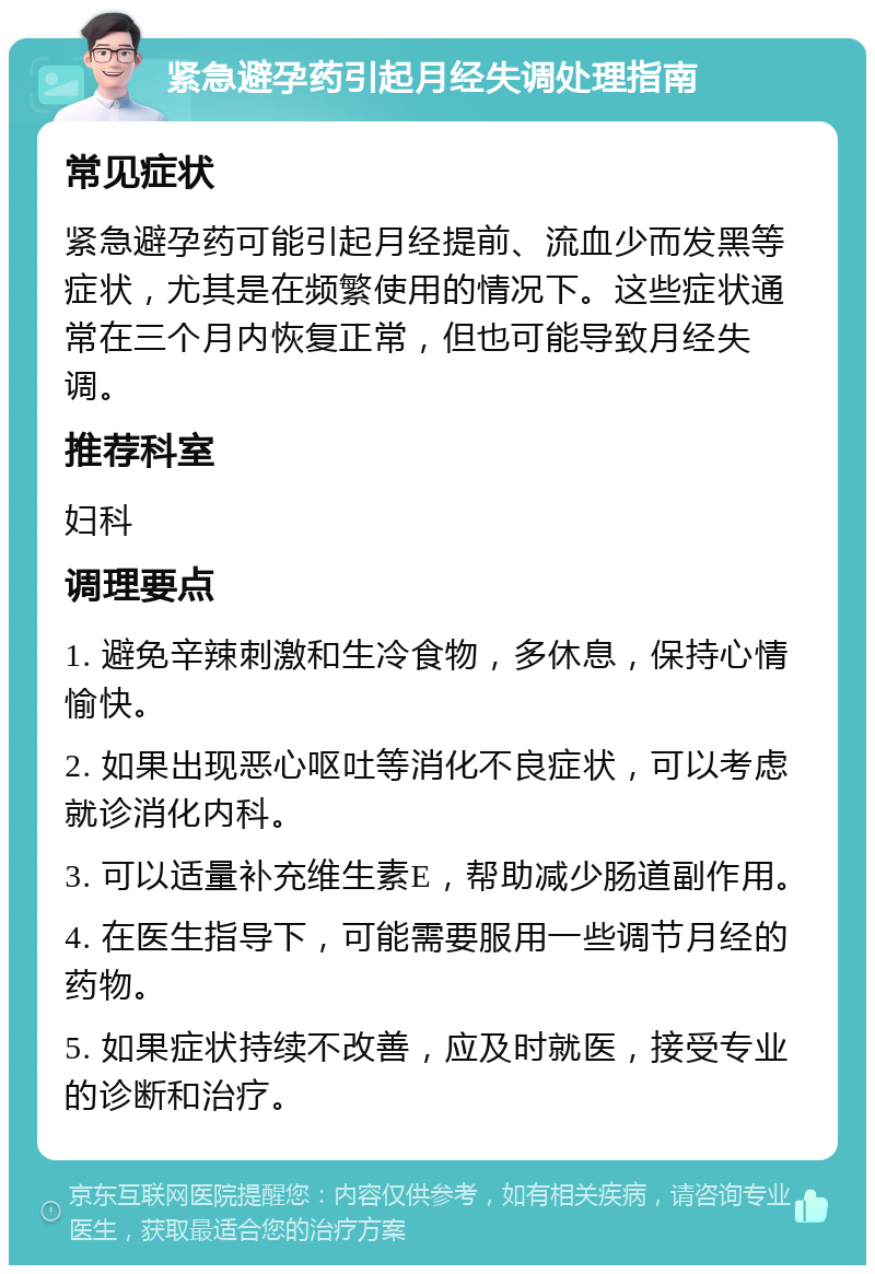 紧急避孕药引起月经失调处理指南 常见症状 紧急避孕药可能引起月经提前、流血少而发黑等症状，尤其是在频繁使用的情况下。这些症状通常在三个月内恢复正常，但也可能导致月经失调。 推荐科室 妇科 调理要点 1. 避免辛辣刺激和生冷食物，多休息，保持心情愉快。 2. 如果出现恶心呕吐等消化不良症状，可以考虑就诊消化内科。 3. 可以适量补充维生素E，帮助减少肠道副作用。 4. 在医生指导下，可能需要服用一些调节月经的药物。 5. 如果症状持续不改善，应及时就医，接受专业的诊断和治疗。