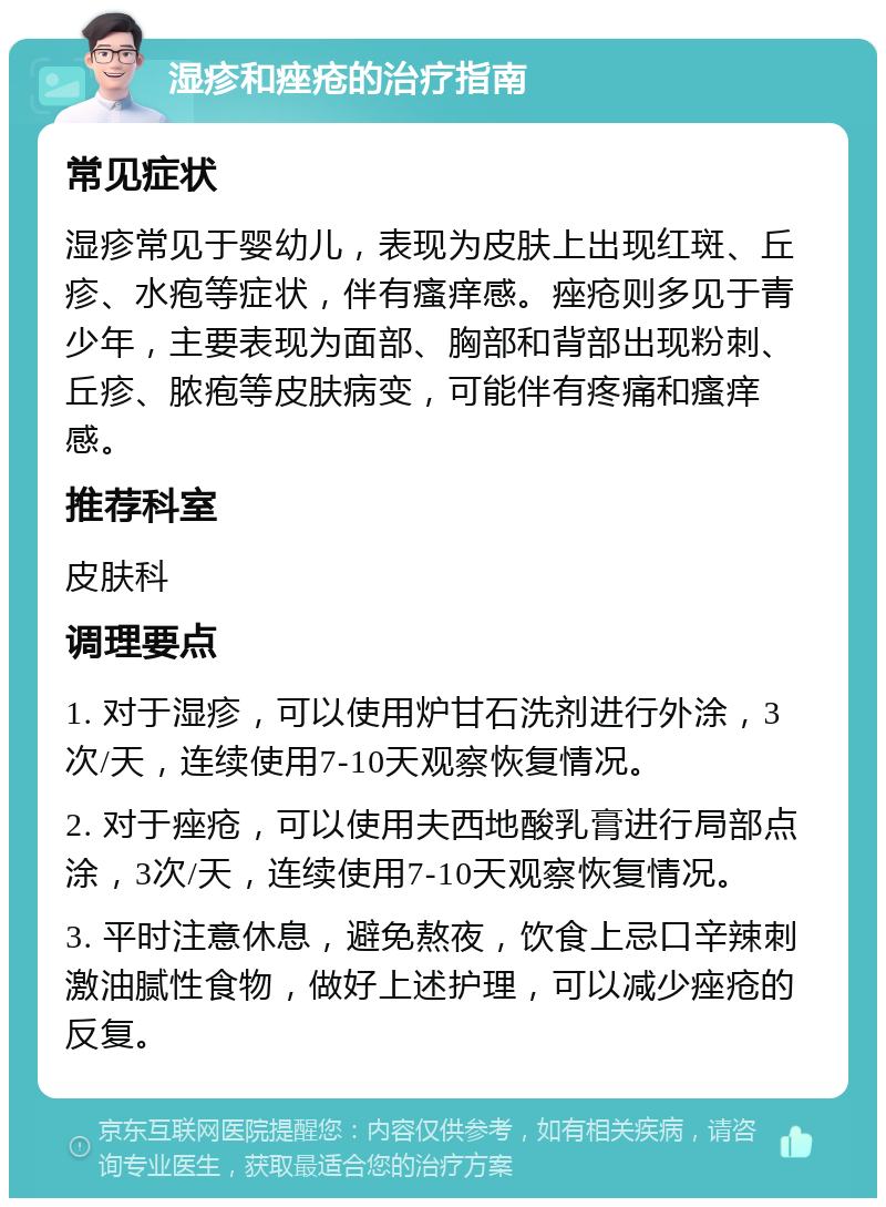 湿疹和痤疮的治疗指南 常见症状 湿疹常见于婴幼儿，表现为皮肤上出现红斑、丘疹、水疱等症状，伴有瘙痒感。痤疮则多见于青少年，主要表现为面部、胸部和背部出现粉刺、丘疹、脓疱等皮肤病变，可能伴有疼痛和瘙痒感。 推荐科室 皮肤科 调理要点 1. 对于湿疹，可以使用炉甘石洗剂进行外涂，3次/天，连续使用7-10天观察恢复情况。 2. 对于痤疮，可以使用夫西地酸乳膏进行局部点涂，3次/天，连续使用7-10天观察恢复情况。 3. 平时注意休息，避免熬夜，饮食上忌口辛辣刺激油腻性食物，做好上述护理，可以减少痤疮的反复。