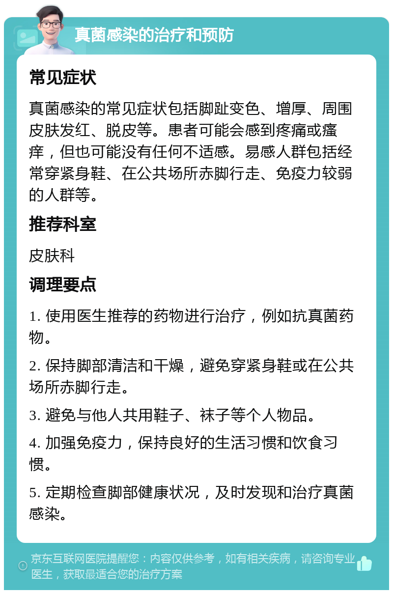 真菌感染的治疗和预防 常见症状 真菌感染的常见症状包括脚趾变色、增厚、周围皮肤发红、脱皮等。患者可能会感到疼痛或瘙痒，但也可能没有任何不适感。易感人群包括经常穿紧身鞋、在公共场所赤脚行走、免疫力较弱的人群等。 推荐科室 皮肤科 调理要点 1. 使用医生推荐的药物进行治疗，例如抗真菌药物。 2. 保持脚部清洁和干燥，避免穿紧身鞋或在公共场所赤脚行走。 3. 避免与他人共用鞋子、袜子等个人物品。 4. 加强免疫力，保持良好的生活习惯和饮食习惯。 5. 定期检查脚部健康状况，及时发现和治疗真菌感染。