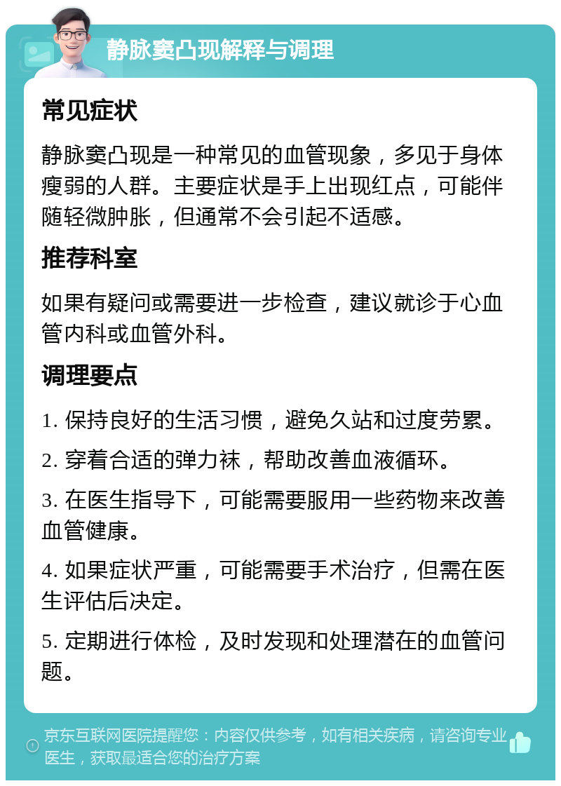 静脉窦凸现解释与调理 常见症状 静脉窦凸现是一种常见的血管现象，多见于身体瘦弱的人群。主要症状是手上出现红点，可能伴随轻微肿胀，但通常不会引起不适感。 推荐科室 如果有疑问或需要进一步检查，建议就诊于心血管内科或血管外科。 调理要点 1. 保持良好的生活习惯，避免久站和过度劳累。 2. 穿着合适的弹力袜，帮助改善血液循环。 3. 在医生指导下，可能需要服用一些药物来改善血管健康。 4. 如果症状严重，可能需要手术治疗，但需在医生评估后决定。 5. 定期进行体检，及时发现和处理潜在的血管问题。