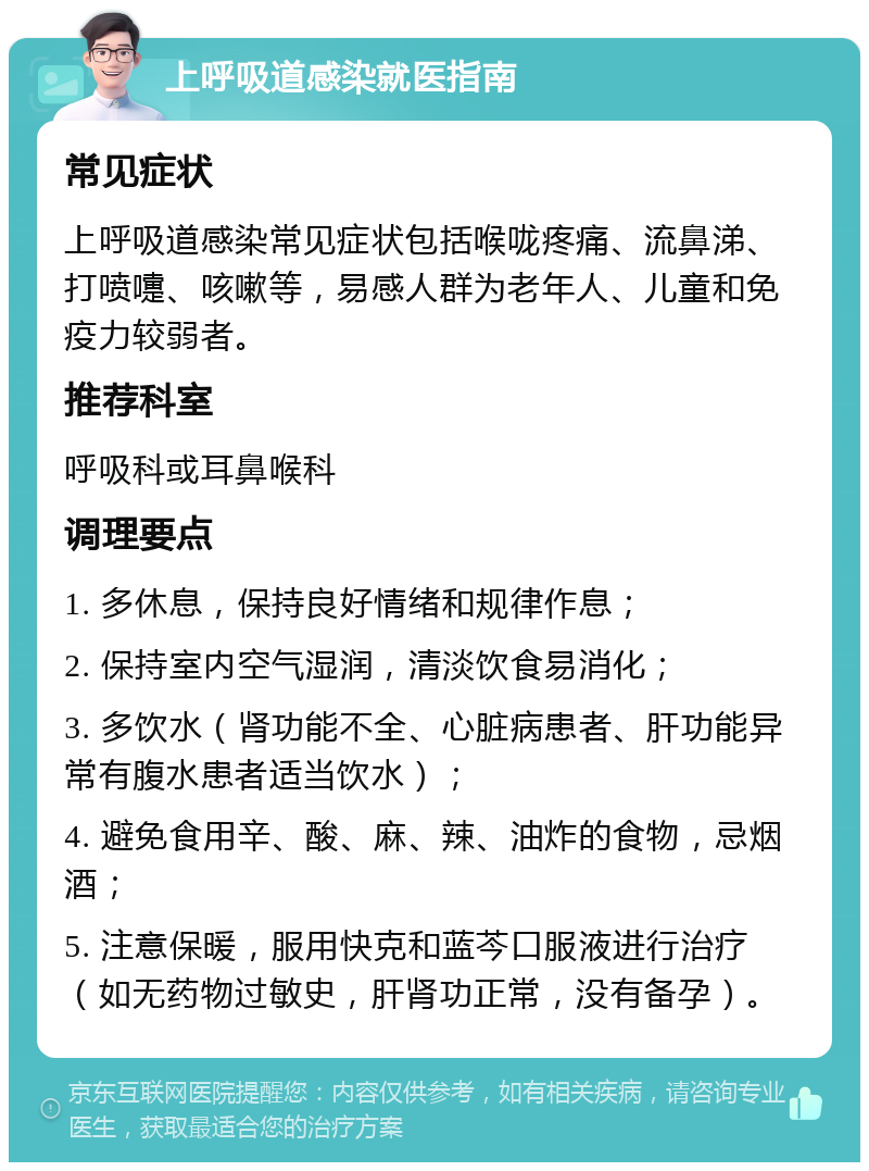 上呼吸道感染就医指南 常见症状 上呼吸道感染常见症状包括喉咙疼痛、流鼻涕、打喷嚏、咳嗽等，易感人群为老年人、儿童和免疫力较弱者。 推荐科室 呼吸科或耳鼻喉科 调理要点 1. 多休息，保持良好情绪和规律作息； 2. 保持室内空气湿润，清淡饮食易消化； 3. 多饮水（肾功能不全、心脏病患者、肝功能异常有腹水患者适当饮水）； 4. 避免食用辛、酸、麻、辣、油炸的食物，忌烟酒； 5. 注意保暖，服用快克和蓝芩口服液进行治疗（如无药物过敏史，肝肾功正常，没有备孕）。