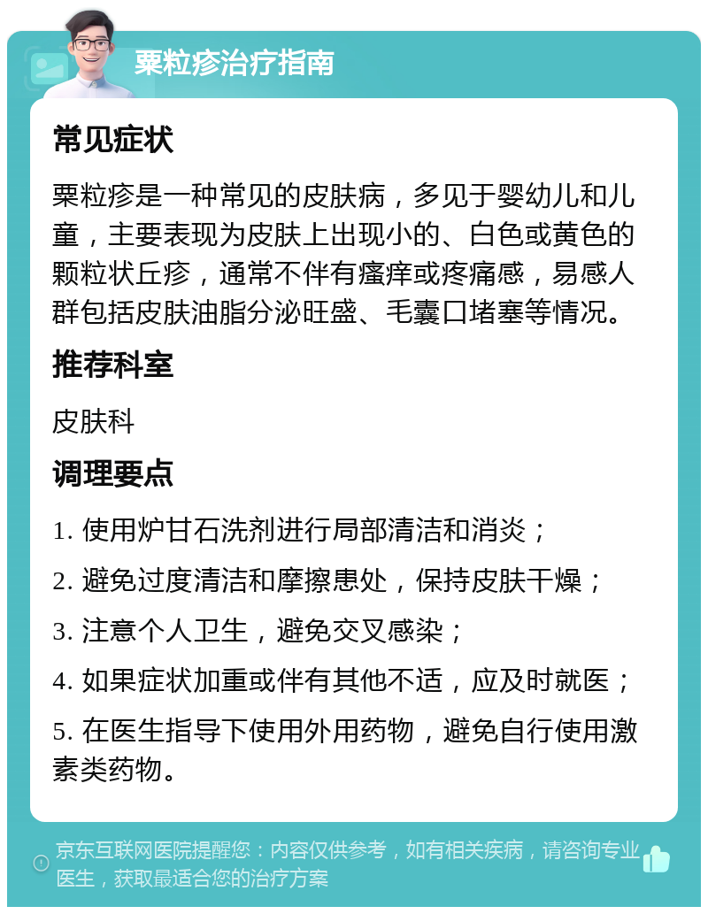 粟粒疹治疗指南 常见症状 粟粒疹是一种常见的皮肤病，多见于婴幼儿和儿童，主要表现为皮肤上出现小的、白色或黄色的颗粒状丘疹，通常不伴有瘙痒或疼痛感，易感人群包括皮肤油脂分泌旺盛、毛囊口堵塞等情况。 推荐科室 皮肤科 调理要点 1. 使用炉甘石洗剂进行局部清洁和消炎； 2. 避免过度清洁和摩擦患处，保持皮肤干燥； 3. 注意个人卫生，避免交叉感染； 4. 如果症状加重或伴有其他不适，应及时就医； 5. 在医生指导下使用外用药物，避免自行使用激素类药物。