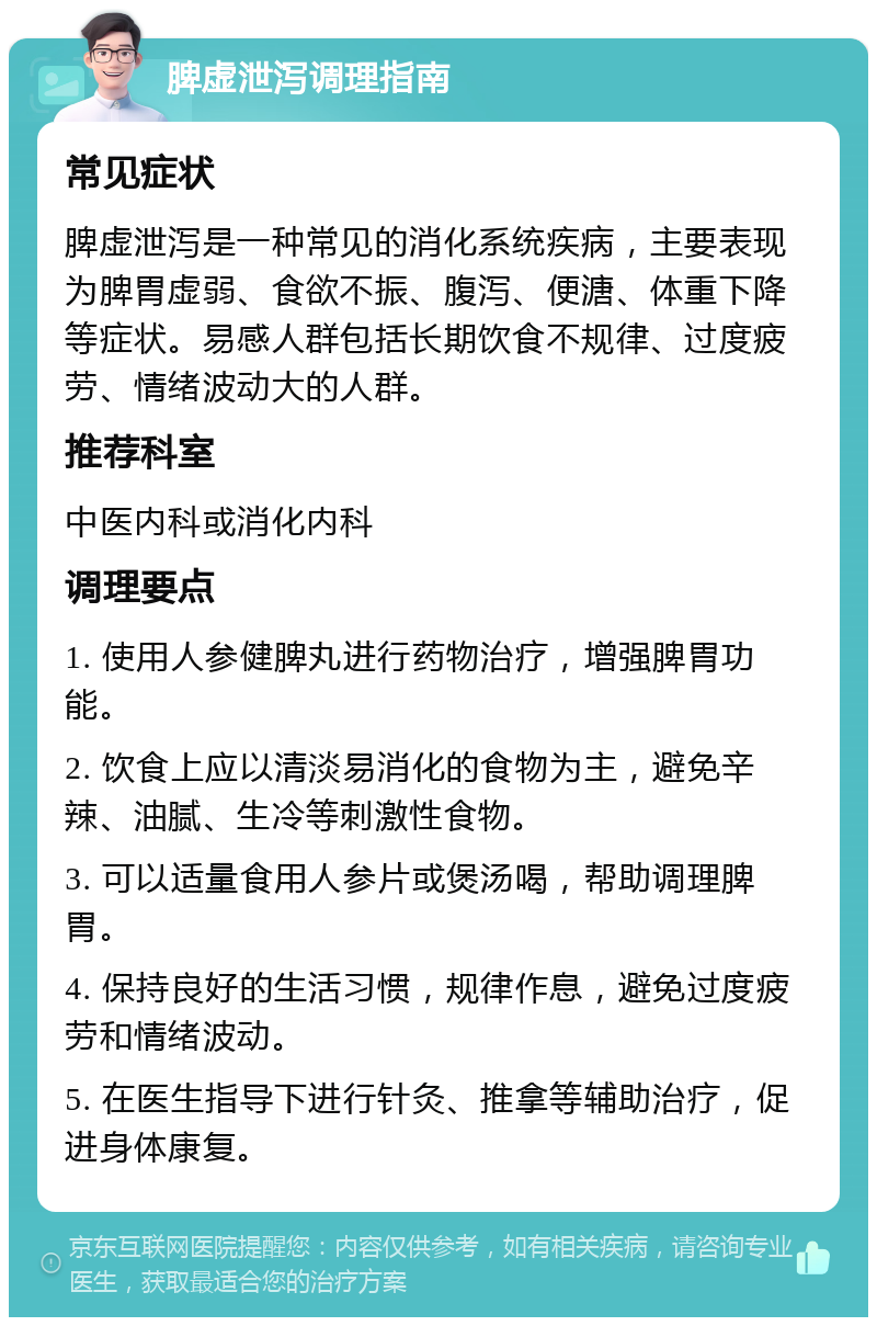 脾虚泄泻调理指南 常见症状 脾虚泄泻是一种常见的消化系统疾病，主要表现为脾胃虚弱、食欲不振、腹泻、便溏、体重下降等症状。易感人群包括长期饮食不规律、过度疲劳、情绪波动大的人群。 推荐科室 中医内科或消化内科 调理要点 1. 使用人参健脾丸进行药物治疗，增强脾胃功能。 2. 饮食上应以清淡易消化的食物为主，避免辛辣、油腻、生冷等刺激性食物。 3. 可以适量食用人参片或煲汤喝，帮助调理脾胃。 4. 保持良好的生活习惯，规律作息，避免过度疲劳和情绪波动。 5. 在医生指导下进行针灸、推拿等辅助治疗，促进身体康复。