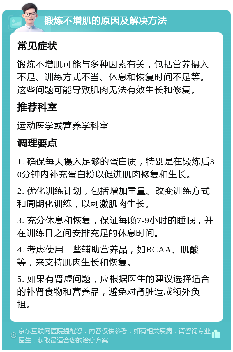 锻炼不增肌的原因及解决方法 常见症状 锻炼不增肌可能与多种因素有关，包括营养摄入不足、训练方式不当、休息和恢复时间不足等。这些问题可能导致肌肉无法有效生长和修复。 推荐科室 运动医学或营养学科室 调理要点 1. 确保每天摄入足够的蛋白质，特别是在锻炼后30分钟内补充蛋白粉以促进肌肉修复和生长。 2. 优化训练计划，包括增加重量、改变训练方式和周期化训练，以刺激肌肉生长。 3. 充分休息和恢复，保证每晚7-9小时的睡眠，并在训练日之间安排充足的休息时间。 4. 考虑使用一些辅助营养品，如BCAA、肌酸等，来支持肌肉生长和恢复。 5. 如果有肾虚问题，应根据医生的建议选择适合的补肾食物和营养品，避免对肾脏造成额外负担。