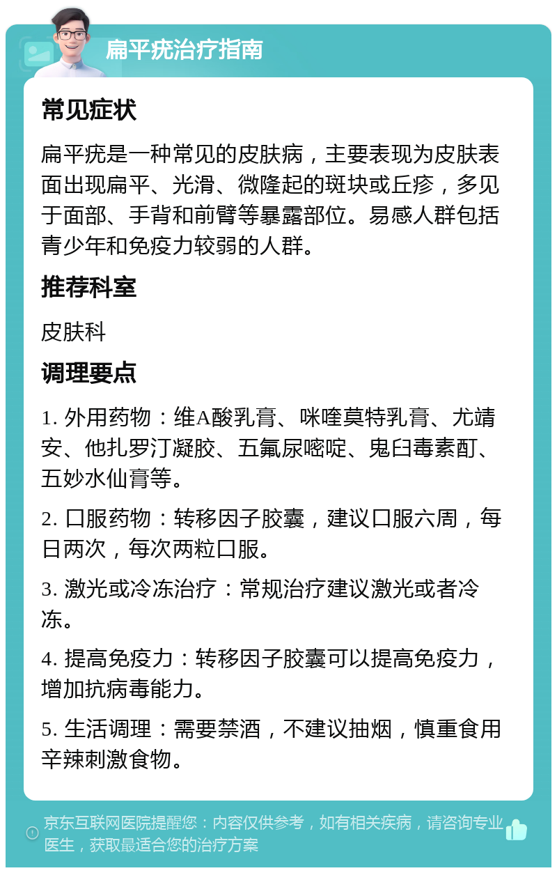 扁平疣治疗指南 常见症状 扁平疣是一种常见的皮肤病，主要表现为皮肤表面出现扁平、光滑、微隆起的斑块或丘疹，多见于面部、手背和前臂等暴露部位。易感人群包括青少年和免疫力较弱的人群。 推荐科室 皮肤科 调理要点 1. 外用药物：维A酸乳膏、咪喹莫特乳膏、尤靖安、他扎罗汀凝胶、五氟尿嘧啶、鬼臼毒素酊、五妙水仙膏等。 2. 口服药物：转移因子胶囊，建议口服六周，每日两次，每次两粒口服。 3. 激光或冷冻治疗：常规治疗建议激光或者冷冻。 4. 提高免疫力：转移因子胶囊可以提高免疫力，增加抗病毒能力。 5. 生活调理：需要禁酒，不建议抽烟，慎重食用辛辣刺激食物。