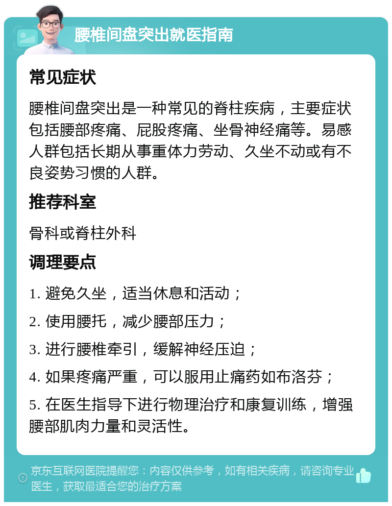 腰椎间盘突出就医指南 常见症状 腰椎间盘突出是一种常见的脊柱疾病，主要症状包括腰部疼痛、屁股疼痛、坐骨神经痛等。易感人群包括长期从事重体力劳动、久坐不动或有不良姿势习惯的人群。 推荐科室 骨科或脊柱外科 调理要点 1. 避免久坐，适当休息和活动； 2. 使用腰托，减少腰部压力； 3. 进行腰椎牵引，缓解神经压迫； 4. 如果疼痛严重，可以服用止痛药如布洛芬； 5. 在医生指导下进行物理治疗和康复训练，增强腰部肌肉力量和灵活性。