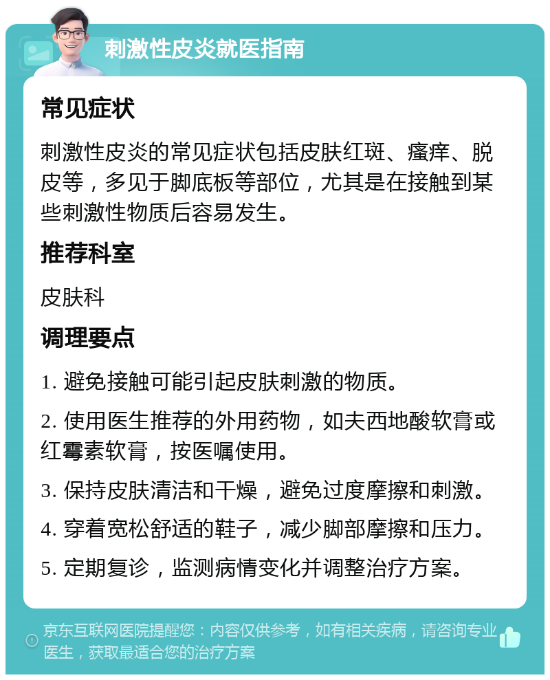 刺激性皮炎就医指南 常见症状 刺激性皮炎的常见症状包括皮肤红斑、瘙痒、脱皮等，多见于脚底板等部位，尤其是在接触到某些刺激性物质后容易发生。 推荐科室 皮肤科 调理要点 1. 避免接触可能引起皮肤刺激的物质。 2. 使用医生推荐的外用药物，如夫西地酸软膏或红霉素软膏，按医嘱使用。 3. 保持皮肤清洁和干燥，避免过度摩擦和刺激。 4. 穿着宽松舒适的鞋子，减少脚部摩擦和压力。 5. 定期复诊，监测病情变化并调整治疗方案。