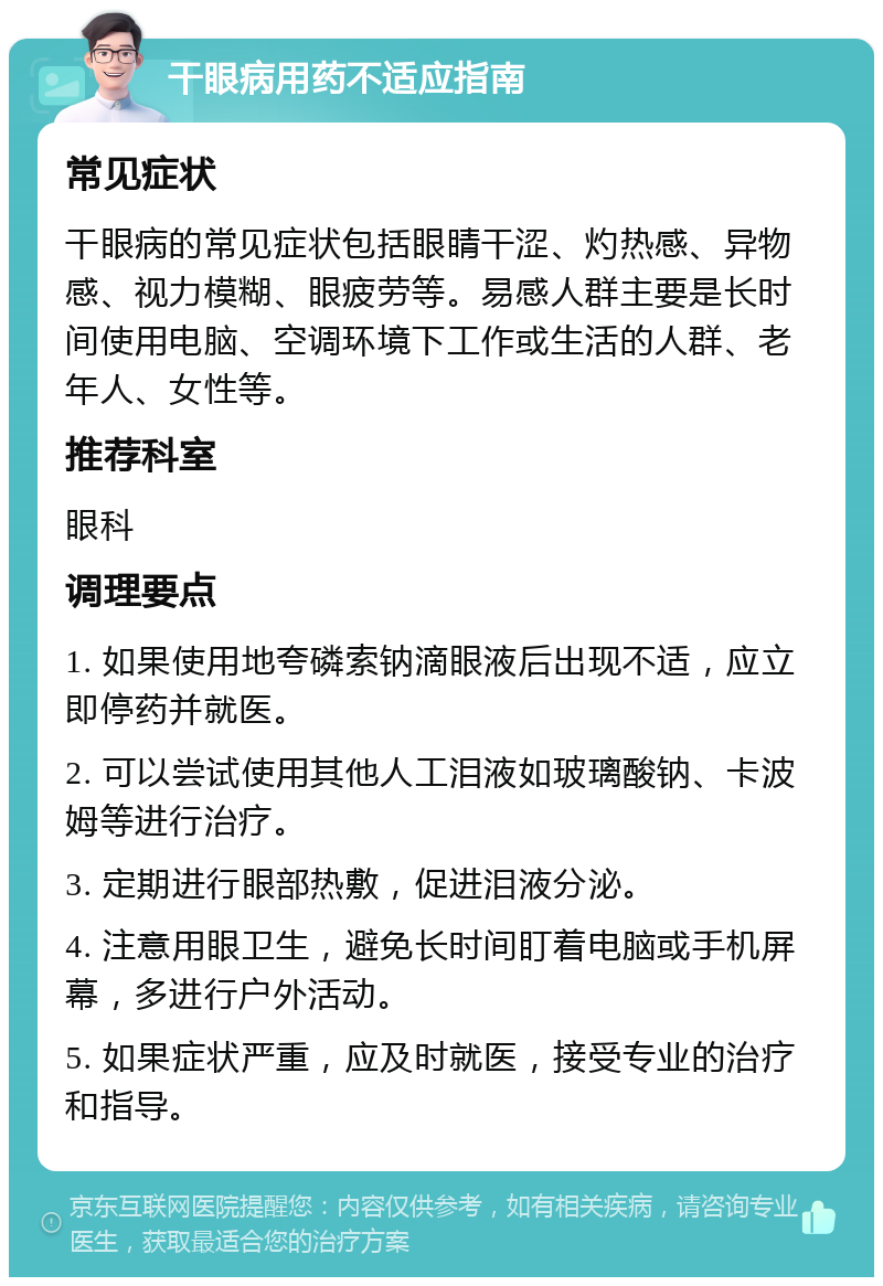 干眼病用药不适应指南 常见症状 干眼病的常见症状包括眼睛干涩、灼热感、异物感、视力模糊、眼疲劳等。易感人群主要是长时间使用电脑、空调环境下工作或生活的人群、老年人、女性等。 推荐科室 眼科 调理要点 1. 如果使用地夸磷索钠滴眼液后出现不适，应立即停药并就医。 2. 可以尝试使用其他人工泪液如玻璃酸钠、卡波姆等进行治疗。 3. 定期进行眼部热敷，促进泪液分泌。 4. 注意用眼卫生，避免长时间盯着电脑或手机屏幕，多进行户外活动。 5. 如果症状严重，应及时就医，接受专业的治疗和指导。