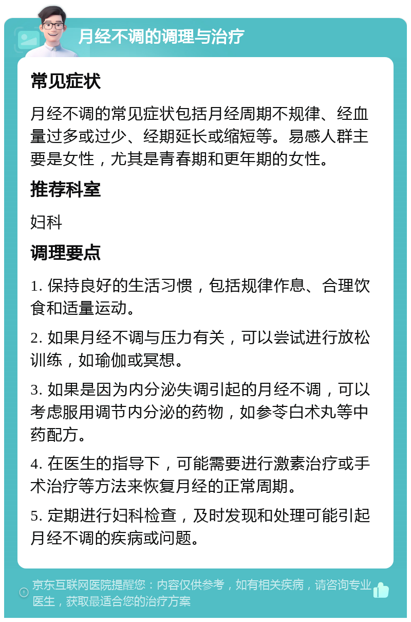 月经不调的调理与治疗 常见症状 月经不调的常见症状包括月经周期不规律、经血量过多或过少、经期延长或缩短等。易感人群主要是女性，尤其是青春期和更年期的女性。 推荐科室 妇科 调理要点 1. 保持良好的生活习惯，包括规律作息、合理饮食和适量运动。 2. 如果月经不调与压力有关，可以尝试进行放松训练，如瑜伽或冥想。 3. 如果是因为内分泌失调引起的月经不调，可以考虑服用调节内分泌的药物，如参苓白术丸等中药配方。 4. 在医生的指导下，可能需要进行激素治疗或手术治疗等方法来恢复月经的正常周期。 5. 定期进行妇科检查，及时发现和处理可能引起月经不调的疾病或问题。