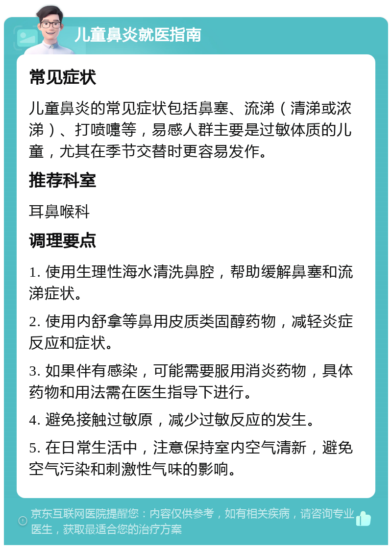 儿童鼻炎就医指南 常见症状 儿童鼻炎的常见症状包括鼻塞、流涕（清涕或浓涕）、打喷嚏等，易感人群主要是过敏体质的儿童，尤其在季节交替时更容易发作。 推荐科室 耳鼻喉科 调理要点 1. 使用生理性海水清洗鼻腔，帮助缓解鼻塞和流涕症状。 2. 使用内舒拿等鼻用皮质类固醇药物，减轻炎症反应和症状。 3. 如果伴有感染，可能需要服用消炎药物，具体药物和用法需在医生指导下进行。 4. 避免接触过敏原，减少过敏反应的发生。 5. 在日常生活中，注意保持室内空气清新，避免空气污染和刺激性气味的影响。