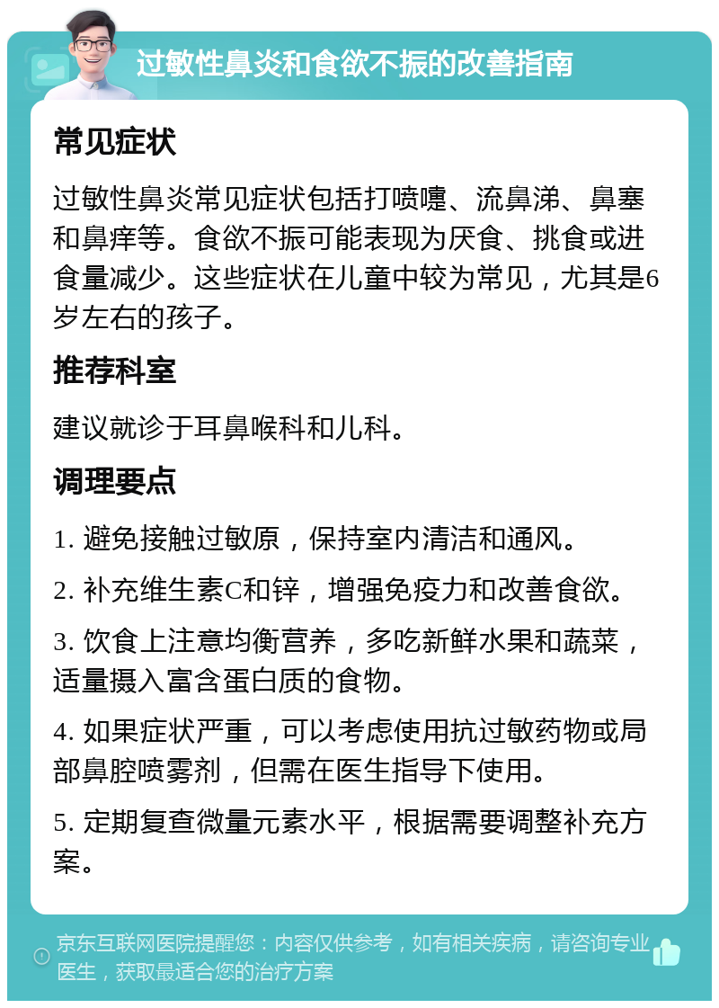 过敏性鼻炎和食欲不振的改善指南 常见症状 过敏性鼻炎常见症状包括打喷嚏、流鼻涕、鼻塞和鼻痒等。食欲不振可能表现为厌食、挑食或进食量减少。这些症状在儿童中较为常见，尤其是6岁左右的孩子。 推荐科室 建议就诊于耳鼻喉科和儿科。 调理要点 1. 避免接触过敏原，保持室内清洁和通风。 2. 补充维生素C和锌，增强免疫力和改善食欲。 3. 饮食上注意均衡营养，多吃新鲜水果和蔬菜，适量摄入富含蛋白质的食物。 4. 如果症状严重，可以考虑使用抗过敏药物或局部鼻腔喷雾剂，但需在医生指导下使用。 5. 定期复查微量元素水平，根据需要调整补充方案。