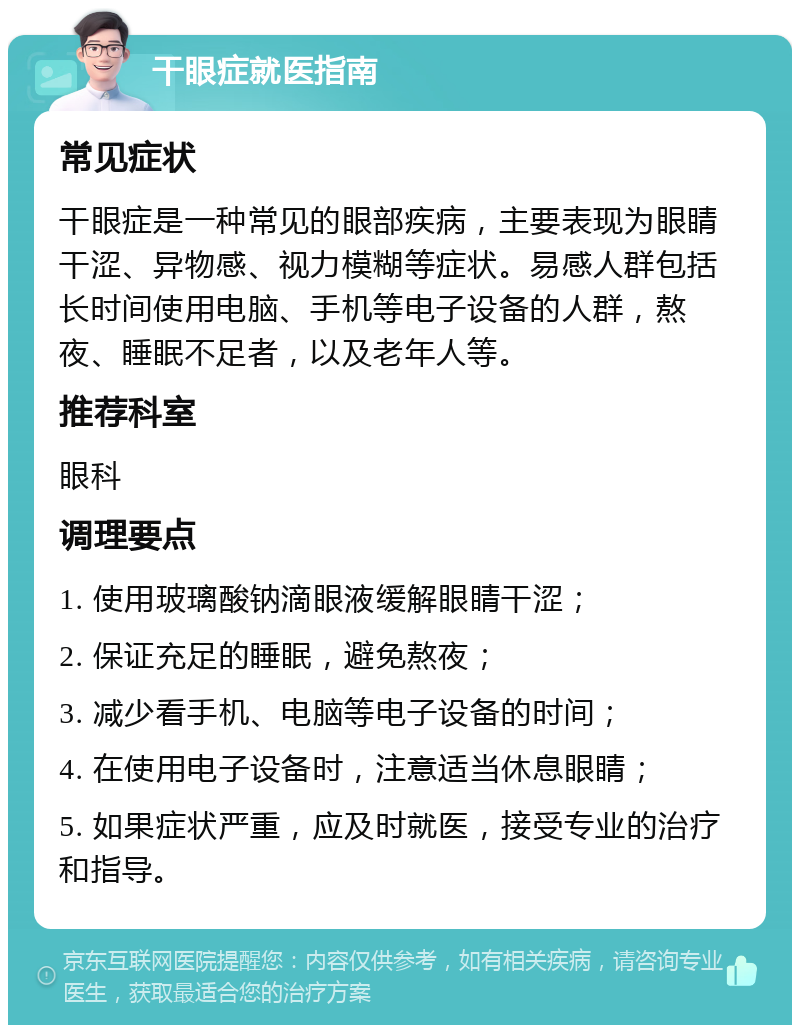 干眼症就医指南 常见症状 干眼症是一种常见的眼部疾病，主要表现为眼睛干涩、异物感、视力模糊等症状。易感人群包括长时间使用电脑、手机等电子设备的人群，熬夜、睡眠不足者，以及老年人等。 推荐科室 眼科 调理要点 1. 使用玻璃酸钠滴眼液缓解眼睛干涩； 2. 保证充足的睡眠，避免熬夜； 3. 减少看手机、电脑等电子设备的时间； 4. 在使用电子设备时，注意适当休息眼睛； 5. 如果症状严重，应及时就医，接受专业的治疗和指导。