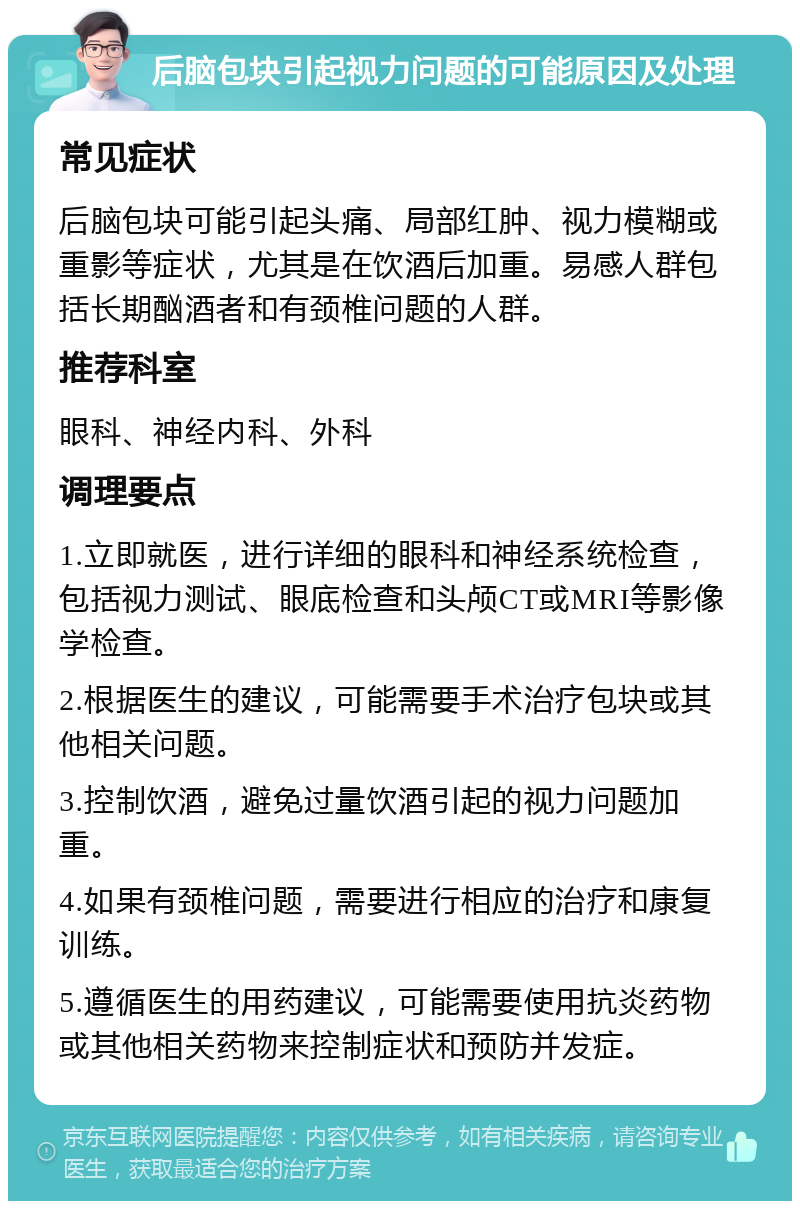 后脑包块引起视力问题的可能原因及处理 常见症状 后脑包块可能引起头痛、局部红肿、视力模糊或重影等症状，尤其是在饮酒后加重。易感人群包括长期酗酒者和有颈椎问题的人群。 推荐科室 眼科、神经内科、外科 调理要点 1.立即就医，进行详细的眼科和神经系统检查，包括视力测试、眼底检查和头颅CT或MRI等影像学检查。 2.根据医生的建议，可能需要手术治疗包块或其他相关问题。 3.控制饮酒，避免过量饮酒引起的视力问题加重。 4.如果有颈椎问题，需要进行相应的治疗和康复训练。 5.遵循医生的用药建议，可能需要使用抗炎药物或其他相关药物来控制症状和预防并发症。