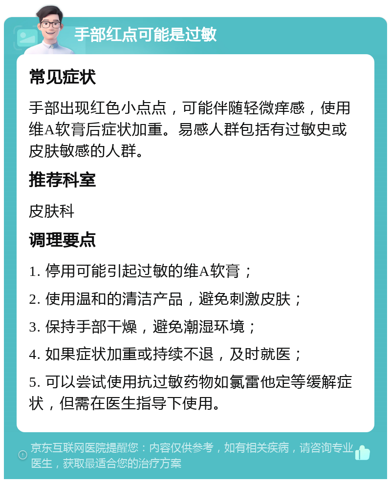 手部红点可能是过敏 常见症状 手部出现红色小点点，可能伴随轻微痒感，使用维A软膏后症状加重。易感人群包括有过敏史或皮肤敏感的人群。 推荐科室 皮肤科 调理要点 1. 停用可能引起过敏的维A软膏； 2. 使用温和的清洁产品，避免刺激皮肤； 3. 保持手部干燥，避免潮湿环境； 4. 如果症状加重或持续不退，及时就医； 5. 可以尝试使用抗过敏药物如氯雷他定等缓解症状，但需在医生指导下使用。