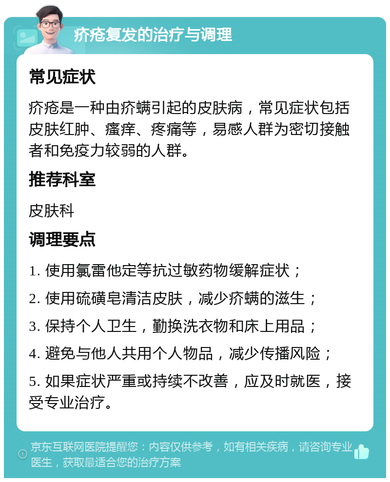 疥疮复发的治疗与调理 常见症状 疥疮是一种由疥螨引起的皮肤病，常见症状包括皮肤红肿、瘙痒、疼痛等，易感人群为密切接触者和免疫力较弱的人群。 推荐科室 皮肤科 调理要点 1. 使用氯雷他定等抗过敏药物缓解症状； 2. 使用硫磺皂清洁皮肤，减少疥螨的滋生； 3. 保持个人卫生，勤换洗衣物和床上用品； 4. 避免与他人共用个人物品，减少传播风险； 5. 如果症状严重或持续不改善，应及时就医，接受专业治疗。